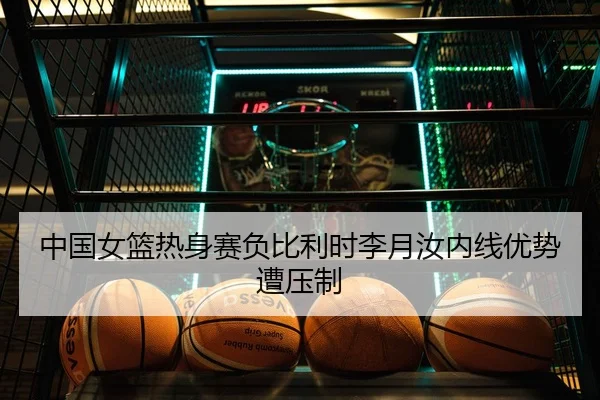 中国女篮热身赛负比利时李月汝内线优势遭压制