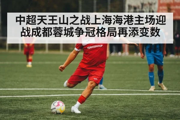 中超天王山之战上海海港主场迎战成都蓉城争冠格局再添变数