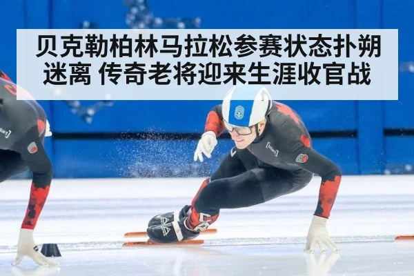 贝克勒柏林马拉松参赛状态扑朔迷离 传奇老将迎来生涯收官战